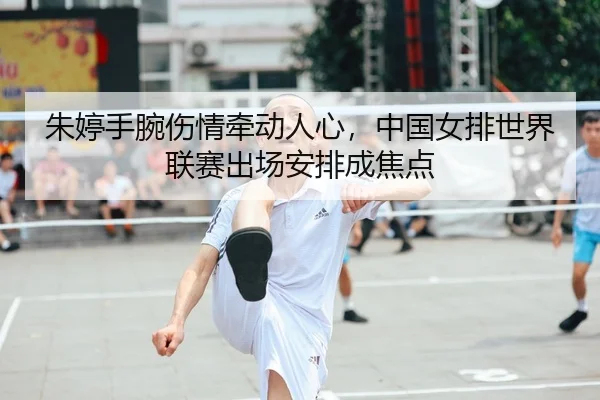 朱婷手腕伤情牵动人心，中国女排世界联赛出场安排成焦点
